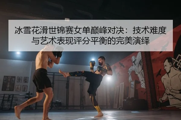 冰雪花滑世锦赛女单巅峰对决：技术难度与艺术表现评分平衡的完美演绎